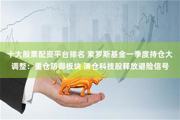 十大股票配资平台排名 索罗斯基金一季度持仓大调整：重仓防御板块 清仓科技股释放避险信号
