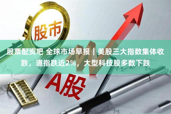 股票配资吧 全球市场早报｜美股三大指数集体收跌，道指跌近2%，大型科技股多数下跌