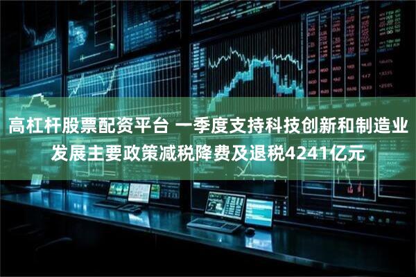 高杠杆股票配资平台 一季度支持科技创新和制造业发展主要政策减税降费及退税4241亿元