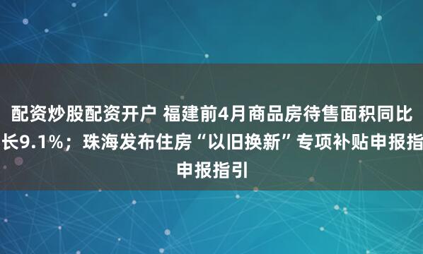 配资炒股配资开户 福建前4月商品房待售面积同比增长9.1%；珠海发布住房“以旧换新”专项补贴申报指引