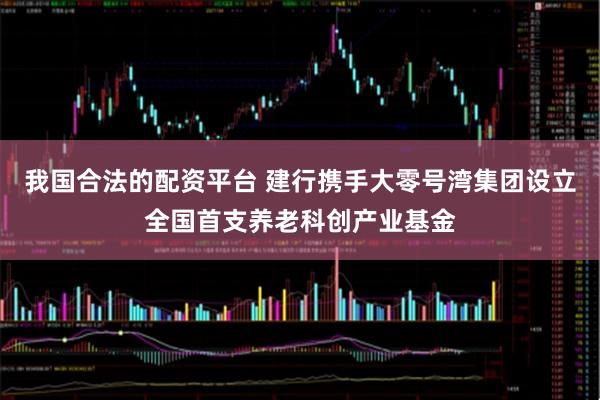 我国合法的配资平台 建行携手大零号湾集团设立全国首支养老科创产业基金