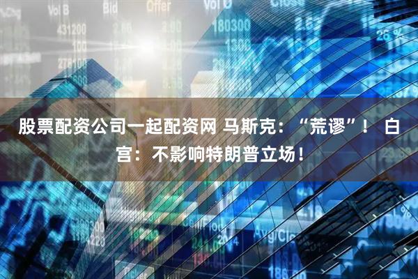 股票配资公司一起配资网 马斯克：“荒谬”！ 白宫：不影响特朗普立场！