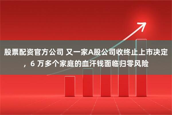 股票配资官方公司 又一家A股公司收终止上市决定，6 万多个家庭的血汗钱面临归零风险