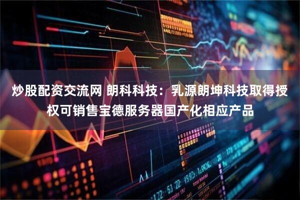 炒股配资交流网 朗科科技：乳源朗坤科技取得授权可销售宝德服务器国产化相应产品