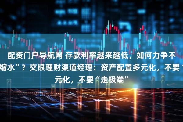 配资门户导航网 存款利率越来越低，如何力争不让资产“缩水”？交银理财渠道经理：资产配置多元化，不要“走极端”