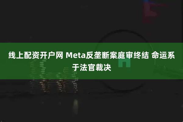 线上配资开户网 Meta反垄断案庭审终结 命运系于法官裁决