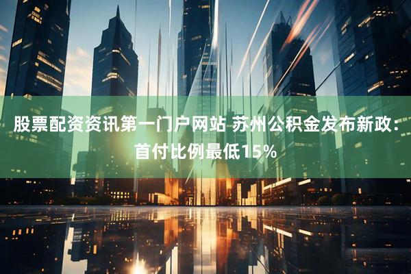 股票配资资讯第一门户网站 苏州公积金发布新政：首付比例最低15%