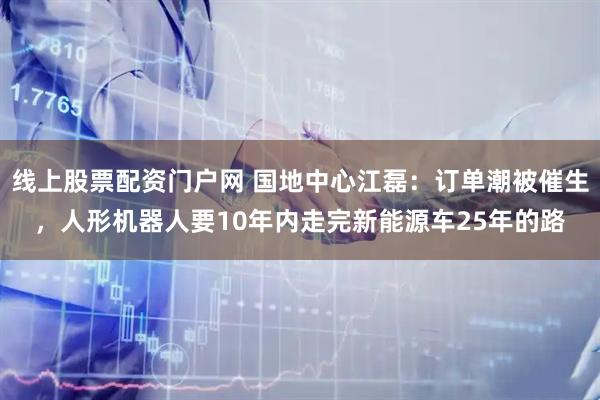线上股票配资门户网 国地中心江磊：订单潮被催生，人形机器人要10年内走完新能源车25年的路