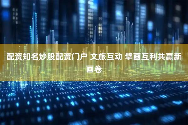 配资知名炒股配资门户 文旅互动 擘画互利共赢新画卷