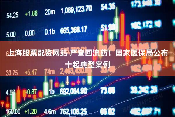 上海股票配资网站 严查回流药！国家医保局公布十起典型案例